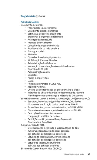 37Tribunal de Contas da União
Carga horária: 35 horas
Principais tópicos
Orçamento de obras:
•	 Propriedades do orçamento
•	 Orçamento sintético/analítico
•	 Estimativa de custos, orçamento
preliminar e orçamento detalhado
•	 Avaliação Expedita/CUB
•	 Precisão do orçamento
•	 Conceito de preço de mercado
•	 Produtividade da mão de obra
•	 Encargos sociais
•	 Materiais
•	 Custo horário dos equipamentos
•	 Mobilização/desmobilização
•	 Administração local da obra
•	 Instalação e manutenção do canteiro de obras
•	 Conceito de BDI/LDI
•	 Administração central
•	 Impostos
•	 Riscos e imprevistos
•	 Lucro
•	 Princípio de Paretto e Curva ABC
•	 Jogo de Planilhas
•	 Critério de aceitabilidade de preço unitário e global
•	 Métodos de cálculo de prejuízo decorrente de Jogo de
Planilha (Método do Balanço e Método do Desconto)
Sistema de Preços, Custos e Índices da Construção Civil (SINAPI/SIPCI):
•	 Estrutura, histórico, origem das informações, dados
disponíveis e utilização básica do sistema SINAPI
•	 Procedimentos para extrair relatórios do SINAPI-SIPCI
•	 Elementos de uma composição de custos no SINAPI
•	 Descrição dos elementos de uma
composição analítica de custos
•	 Definições de Orçamento-Base, Orçamento
Contratado e Data-Base
Jurisprudência do TCU:
•	 Sistematização e consulta a jurisprudência do TCU
•	 Jurisprudência da área de obras aplicada
aos achados de licitações e contratos
•	 Estudos de casos: jurisprudência aplicada
aos achados de licitações e contratos
•	 Estudo de casos: jurisprudência
aplicada aos achados de obras
Sistema de Custos Rodoviários (SICRO):
 