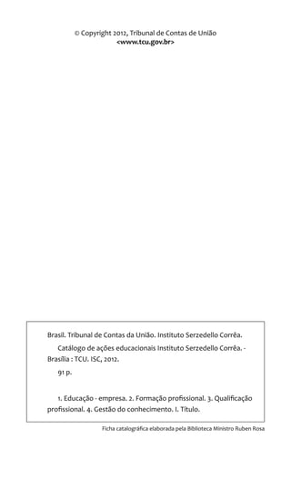 © Copyright 2012, Tribunal de Contas de União
<www.tcu.gov.br>
Brasil. Tribunal de Contas da União. Instituto Serzedello Corrêa.
Catálogo de ações educacionais Instituto Serzedello Corrêa. -
Brasília : TCU. ISC, 2012.
91 p.
1. Educação - empresa. 2. Formação profissional. 3. Qualificação
profissional. 4. Gestão do conhecimento. I. Título.
Ficha catalográfica elaborada pela Biblioteca Ministro Ruben Rosa
 