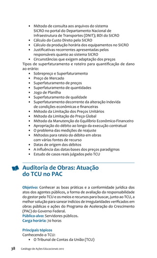 38 Catálogo de Ações Educacionais 2012
•	 Método de consulta aos arquivos do sistema
SICRO no portal do Departamento Nacional de
Infraestrutura de Transportes (DNIT); BDI do SICRO
•	 Cálculo do Custo Direto pelo SICRO
•	 Cálculo da produção horária dos equipamentos no SICRO
•	 Justificativas recorrentes apresentadas pelos
responsáveis quanto ao sistema SICRO
•	 Circunstâncias que exigem adaptação dos preços
Tipos de superfaturamento e roteiro para quantificação de dano
ao erário:
•	 Sobrepreço e Superfaturamento
•	 Preço de Mercado
•	 Superfaturamento de preços
•	 Superfaturamento de quantidades
•	 Jogo de Planilha
•	 Superfaturamento de qualidade
•	 Superfaturamento decorrente da alteração indevida
de condições econômicas e financeiras
•	 Método da Limitação dos Preços Unitários
•	 Método da Limitação do Preço Global
•	 Método da Manutenção do Equilíbrio Econômico-Financeiro
•	 Apropriação do débito ao longo da execução contratual
•	 O problema das medições de reajuste
•	 Métodos para rateio do débito em obras
com várias fontes de recurso
•	 Datas de origem dos débitos
•	 A influência das datas-bases dos preços paradigmas
•	 Estudo de casos reais julgados pelo TCU
Auditoria de Obras: Atuação
do TCU no PAC
Objetivo: Conhecer as boas práticas e a conformidade jurídica dos
atos dos agentes públicos, a forma de avaliação da responsabilidade
do gestor pelo TCU e os meios e recursos para buscar, junto ao TCU, a
melhor solução para sanear indícios de irregularidades verificados em
obras públicas e ações do Programa de Aceleração do Crescimento
(PAC) do Governo Federal.
Público-alvo: Servidores públicos.
Carga horária: 70 horas
Principais tópicos
Conhecendo o TCU:
•	 O Tribunal de Contas da União (TCU)
 