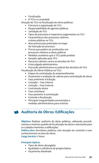 39Tribunal de Contas da União
•	 Fiscalização
•	 O TCU e a sociedade
Atuação do TCU na fiscalização de obras públicas:
•	 Estrutura e organização do TCU
•	 Responsabilidade de agentes públicos
•	 Jurisdição do TCU
•	 Tipos de processos e respectivos julgamentos no TCU
•	 Características dos processos relativos
a obras públicas no TCU
•	 Atos processuais praticados na etapa
de instrução do processo
•	 Provas que podem ser produzidas nos
processos relativos a obras públicas
•	 Medidas cautelares que o TCU pode prolatar
•	 Sanções aplicadas pelo TCU
•	 Recursos cabíveis contra as decisões do TCU
•	 Coisa julgada administrativa
•	 Execução administrativa ou judicial das decisões do TCU
Fiscalização de Obras Públicas no TCU:
•	 Etapas de contratação do empreendimento
•	 Orçamento e avaliação de valores para contratação de obras
•	 Fase preliminar à licitação
•	 Licitação – Fase Interna
•	 Licitação – Fase Externa
•	 Contratação direta
•	 Fase contratual
•	 Fase posterior à contratação
•	 Controle e fiscalização
•	 Principais irregularidades encontradas e
medidas administrativas para evitá-las
Auditoria de Obras: Edificações
Objetivo: Realizar auditoria de obras públicas, utilizando procedi-
mentos e matrizes-padrão de fiscalização de obras e atentando para
os cuidados inerentes a edificações.
Público-alvo: Servidores públicos com atuação em controle e com
conhecimentos na área de obras.
Carga horária: 7 horas
Principais tópicos
•	 Tipos de obras abrangidas
•	 Qualidade e suficiência do projeto básico
•	 Orçamento detalhado
 