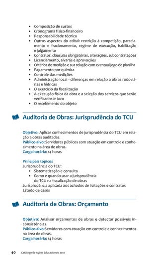 40 Catálogo de Ações Educacionais 2012
•	 Composição de custos
•	 Cronograma físico-financeiro
•	 Responsabilidade técnica
•	 Outros aspectos do edital: restrição à competição, parcela-
mento e fracionamento, regime de execução, habilitação
e julgamento
•	 Contratos: cláusulas obrigatórias, alterações, subcontratações
•	 Licenciamento, alvarás e aprovações
•	 Critérios de medição e sua relação com eventual jogo de planilha
•	 Pagamento por química
•	 Controle das medições
•	 Administração local - diferenças em relação a obras rodoviá-
rias e hídricas
•	 O exercício da fiscalização
•	 A execução física da obra e a seleção dos serviços que serão
verificados in loco
•	 O recebimento do objeto
Auditoria de Obras: Jurisprudência do TCU
Objetivo: Aplicar conhecimentos de jurisprudência do TCU em rela-
ção a obras auditadas.
Público-alvo: Servidores públicos com atuação em controle e conhe-
cimento na área de obras.
Carga horária: 14 horas
Principais tópicos
Jurisprudência do TCU:
•	 Sistematização e consulta
•	 Como e quando usar a jurisprudência
do TCU na fiscalização de obras
Jurisprudência aplicada aos achados de licitações e contratos
Estudo de casos
Auditoria de Obras: Orçamento
Objetivo: Analisar orçamentos de obras e detectar possíveis in-
consistências.
Público-alvo:Servidores com atuação em controle e conhecimentos
na área de obras.
Carga horária: 14 horas
 