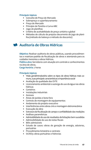 41Tribunal de Contas da União
Principais tópicos
•	 Conceito de Preço de Mercado
•	 Sobrepreço e superfaturamento
•	 Preço de Mercado
•	 Princípio de Paretto e Curva ABC
•	 Jogo de planilhas
•	 Critério de aceitabilidade de preço unitário e global
•	 Métodos de cálculo de prejuízo decorrente de jogo de plani-
lha (método do balanço e método do desconto)
Auditoria de Obras Hídricas
Objetivo: Realizar auditoria de obras públicas, usando procedimen-
tos e matrizes-padrão de fiscalização de obras e atentando para os
cuidados inerentes a obras hídricas.
Público-alvo: Servidores com atuação em controle e conhecimentos
na área de obras.
Carga horária: 7 horas
Principais tópicos
•	 Visão geral/introdutória sobre os tipos de obras hídricas mais co-
muns,suasprincipaiscaracterísticaseimportânciasocial
•	 Avaliação da qualidade dos EVTE
•	 Licenciamento ambiental e outorga de uso da água nas obras
hídricas
•	 Canteiros
•	 Instalações industriais
•	 Acessos
•	 Áreas de jazidas e bota-fora
•	 Centrais de montagem de equipamentos
•	 Andamento do projeto executivo
•	 Interferências entre obras civis e montagem eletromecânica
•	 Execução da obra
•	 Estrutura da fiscalização de campo e confiabilidade das medições
•	 Análises paramétricas
•	 Admissibilidade do uso de resultados de licitações bem sucedidas
•	 Admissibilidade do uso de notas fiscais
•	 BDIs admissíveis
•	 Estudo de casos: obras de geração de energia, adutoras,
portuárias
•	 Procedimento licitatório e contrato
•	 SICRO3: obras portuárias e hidrovias
 