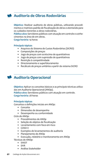 42 Catálogo de Ações Educacionais 2012
Auditoria de Obras Rodoviárias
Objetivo: Realizar auditoria de obras públicas, utilizando procedi-
mentos e matrizes padrão de fiscalização de obras e atentando para
os cuidados inerentes a obras rodoviárias.
Público-alvo: Servidores públicos com atuação em controle e conhe-
cimentos na área de em obras.
Carga horária: 14 horas
Principais tópicos
•	 Arquivos do Sistema de Custos Rodoviários (SICRO)
•	 Composições de preços
•	 Jogo de preços com acréscimo de quantitativos
•	 Jogo de preços com supressão de quantitativos
•	 Restrição à competitividade
•	 Direcionamento e superfaturamento
•	 Recálculo de preços unitários a partir do sistema SICRO
Auditoria Operacional
Objetivo: Aplicar os conceitos básicos e as principais técnicas utiliza-
das em Auditoria Operacional (ANOp).
Público-alvo: Servidores públicos com atuação em controle.
Carga horária: 28 horas
Principais tópicos
Conceitos e definições iniciais em ANOp:
•	 Conceito
•	 Dimensões de desempenho
•	 Desempenho ou conformidade
Ciclo de ANOp:
•	 Procedimentos de ANOp
•	 Seleção de objetos de fiscalização
•	 Levantamento com foco em risco
•	 COSO II
•	 Exemplos de levantamentos de auditoria
•	 Planejamento de ANOp
•	 Execução, relatório e monitoramento em ANOp
Técnicas de ANOp:
•	 SWOT
•	 DVR
•	 Análise Stakeholder
 