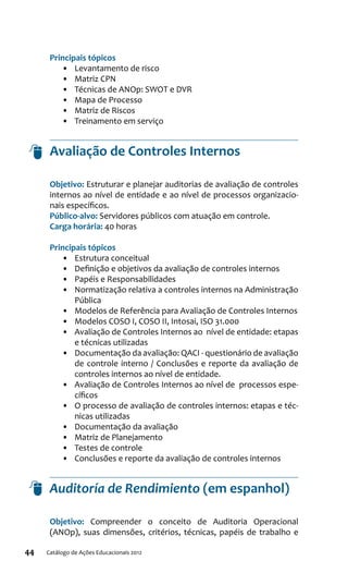 44 Catálogo de Ações Educacionais 2012
Principais tópicos
•	 Levantamento de risco
•	 Matriz CPN
•	 Técnicas de ANOp: SWOT e DVR
•	 Mapa de Processo
•	 Matriz de Riscos
•	 Treinamento em serviço
Avaliação de Controles Internos
Objetivo: Estruturar e planejar auditorias de avaliação de controles
internos ao nível de entidade e ao nível de processos organizacio-
nais específicos.
Público-alvo: Servidores públicos com atuação em controle.
Carga horária: 40 horas
Principais tópicos
•	 Estrutura conceitual
•	 Definição e objetivos da avaliação de controles internos
•	 Papéis e Responsabilidades
•	 Normatização relativa a controles internos na Administração
Pública
•	 Modelos de Referência para Avaliação de Controles Internos
•	 Modelos COSO I, COSO II, Intosai, ISO 31.000
•	 Avaliação de Controles Internos ao nível de entidade: etapas
e técnicas utilizadas
•	 Documentação da avaliação: QACI - questionário de avaliação
de controle interno / Conclusões e reporte da avaliação de
controles internos ao nível de entidade.
•	 Avaliação de Controles Internos ao nível de processos espe-
cíficos
•	 O processo de avaliação de controles internos: etapas e téc-
nicas utilizadas
•	 Documentação da avaliação
•	 Matriz de Planejamento
•	 Testes de controle
•	 Conclusões e reporte da avaliação de controles internos
Auditoría de Rendimiento (em espanhol)
Objetivo: Compreender o conceito de Auditoria Operacional
(ANOp), suas dimensões, critérios, técnicas, papéis de trabalho e
 