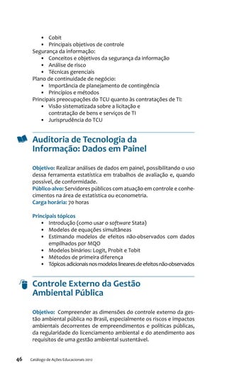 46 Catálogo de Ações Educacionais 2012
•	 Cobit
•	 Principais objetivos de controle
Segurança da informação:
•	 Conceitos e objetivos da segurança da informação
•	 Análise de risco
•	 Técnicas gerenciais
Plano de continuidade de negócio:
•	 Importância de planejamento de contingência
•	 Princípios e métodos
Principais preocupações do TCU quanto às contratações de TI:
•	 Visão sistematizada sobre a licitação e
contratação de bens e serviços de TI
•	 Jurisprudência do TCU
Auditoria de Tecnologia da
Informação: Dados em Painel
Objetivo: Realizar análises de dados em painel, possibilitando o uso
dessa ferramenta estatística em trabalhos de avaliação e, quando
possível, de conformidade.
Público-alvo: Servidores públicos com atuação em controle e conhe-
cimentos na área de estatística ou econometria.
Carga horária: 70 horas
Principais tópicos
•	 Introdução (como usar o software Stata)
•	 Modelos de equações simultâneas
•	 Estimando modelos de efeitos não-observados com dados
empilhados por MQO
•	 Modelos binários: Logit, Probit e Tobit
•	 Métodos de primeira diferença
•	 Tópicosadicionaisnosmodeloslinearesdeefeitosnão‑observados
Controle Externo da Gestão
Ambiental Pública
Objetivo:  Compreender as dimensões do controle externo da ges-
tão ambiental pública no Brasil, especialmente os riscos e impactos
ambientais decorrentes de empreendimentos e políticas públicas,
da regularidade do licenciamento ambiental e do atendimento aos
requisitos de uma gestão ambiental sustentável.
 