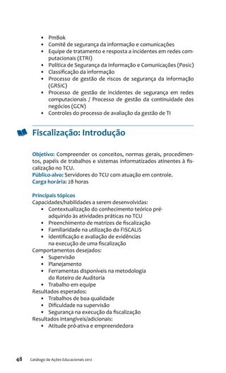 48 Catálogo de Ações Educacionais 2012
•	 PmBok
•	 Comitê de segurança da informação e comunicações
•	 Equipe de tratamento e resposta a incidentes em redes com-
putacionais (ETRI)
•	 Política de Segurança da Informação e Comunicações (Posic)
•	 Classificação da informação
•	 Processo de gestão de riscos de segurança da informação
(GRSIC)
•	 Processo de gestão de incidentes de segurança em redes
computacionais / Processo de gestão da continuidade dos
negócios (GCN)
•	 Controles do processo de avaliação da gestão de TI
Fiscalização: Introdução
Objetivo: Compreender os conceitos, normas gerais, procedimen-
tos, papéis de trabalhos e sistemas informatizados atinentes à fis-
calização no TCU.
Público-alvo: Servidores do TCU com atuação em controle.
Carga horária: 28 horas
Principais tópicos
Capacidades/habilidades a serem desenvolvidas:
•	 Contextualização do conhecimento teórico pré-
adquirido às atividades práticas no TCU
•	 Preenchimento de matrizes de fiscalização
•	 Familiaridade na utilização do FISCALIS
•	 Identificação e avaliação de evidências
na execução de uma fiscalização
Comportamentos desejados:
•	 Supervisão
•	 Planejamento
•	 Ferramentas disponíveis na metodologia
do Roteiro de Auditoria
•	 Trabalho em equipe
Resultados esperados:
•	 Trabalhos de boa qualidade
•	 Dificuldade na supervisão
•	 Segurança na execução da fiscalização
Resultados intangíveis/adicionais:
•	 Atitude pró-ativa e empreendedora
 
