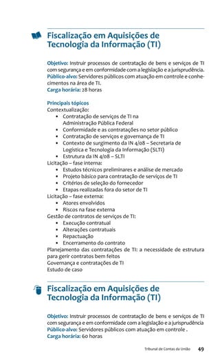 49Tribunal de Contas da União
Fiscalização em Aquisições de
Tecnologia da Informação (TI)
Objetivo: Instruir processos de contratação de bens e serviços de TI
com segurança e em conformidade com a legislação e a jurisprudência.
Público-alvo: Servidores públicos com atuação em controle e conhe-
cimentos na área de TI.
Carga horária: 28 horas
Principais tópicos
Contextualização:
•	 Contratação de serviços de TI na
Administração Pública Federal
•	 Conformidade e as contratações no setor público
•	 Contratação de serviços e governança de TI
•	 Contexto de surgimento da IN 4/08 – Secretaria de
Logística e Tecnologia da Informação (SLTI)
•	 Estrutura da IN 4/08 – SLTI
Licitação – fase interna:
•	 Estudos técnicos preliminares e análise de mercado
•	 Projeto básico para contratação de serviços de TI
•	 Critérios de seleção do fornecedor
•	 Etapas realizadas fora do setor de TI
Licitação – fase externa:
•	 Atores envolvidos
•	 Riscos na fase externa
Gestão de contratos de serviços de TI:
•	 Execução contratual
•	 Alterações contratuais
•	 Repactuação
•	 Encerramento do contrato
Planejamento das contratações de TI: a necessidade de estrutura
para gerir contratos bem feitos
Governança e contratações de TI
Estudo de caso
Fiscalização em Aquisições de
Tecnologia da Informação (TI)
Objetivo: Instruir processos de contratação de bens e serviços de TI
com segurança e em conformidade com a legislação e a jurisprudência
Público-alvo: Servidores públicos com atuação em controle .
Carga horária: 60 horas
 