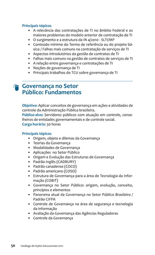 50 Catálogo de Ações Educacionais 2012
Principais tópicos
•	 A relevância das contratações de TI no âmbito Federal e os
maiores problemas do modelo anterior de contratação de TI
•	 O surgimento e a estrutura da IN 4/2010 - SLTI/MP
•	 Conteúdo mínimo do Termo de referência ou do projeto bá-
sico / Falhas mais comuns na contratação de serviços de TI
•	 Aspectos introdutórios da gestão de contratos de TI
•	 Falhas mais comuns na gestão de contratos de serviços de TI
•	 A relação entre governança e contratações de TI
•	 Noções de governança de TI
•	 Principais trabalhos do TCU sobre governança de TI
Governança no Setor
Público: Fundamentos
Objetivo: Aplicar conceitos de governança em ações e atividades de
controle da Administração Pública brasileira.
Público-alvo: Servidores públicos com atuação em controle, conse-
lheiros de entidades governamentais e de controle social.
Carga horária: 30 horas
Principais tópicos
•	 Origem, objeto e dilemas da Governança
•	 Teorias da Governança
•	 Modalidades de Governança
•	 Aplicações no Setor Público
•	 Origem e Evolução das Estruturas de Governança
•	 Padrão Inglês (CADBURY)
•	 Padrão canadense (COCO)
•	 Padrão americano (COSO)
•	 Estrutura de Governança para a área de Tecnologia da Infor-
mação (COBIT)
•	 Governança no Setor Público: origem, evolução, conceito,
princípios e elementos
•	 Panorama atual da Governança no Setor Público Brasileiro /
Padrão CIFPA
•	 Controle de Governança na área de segurança e tecnologia
da informação
•	 Avaliação da Governança das Agências Reguladoras
•	 Controle da Governança
 