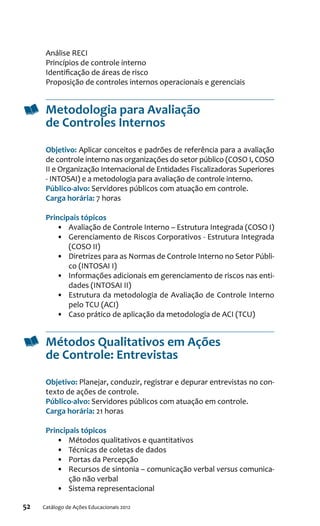 52 Catálogo de Ações Educacionais 2012
Análise RECI
Princípios de controle interno
Identificação de áreas de risco
Proposição de controles internos operacionais e gerenciais
Metodologia para Avaliação
de Controles Internos
Objetivo: Aplicar conceitos e padrões de referência para a avaliação
de controle interno nas organizações do setor público (COSO I, COSO
II e Organização Internacional de Entidades Fiscalizadoras Superiores
- INTOSAI) e a metodologia para avaliação de controle interno.
Público-alvo: Servidores públicos com atuação em controle.
Carga horária: 7 horas
Principais tópicos
•	 Avaliação de Controle Interno – Estrutura Integrada (COSO I)
•	 Gerenciamento de Riscos Corporativos - Estrutura Integrada
(COSO II)
•	 Diretrizes para as Normas de Controle Interno no Setor Públi-
co (INTOSAI I)
•	 Informações adicionais em gerenciamento de riscos nas enti-
dades (INTOSAI II)
•	 Estrutura da metodologia de Avaliação de Controle Interno
pelo TCU (ACI)
•	 Caso prático de aplicação da metodologia de ACI (TCU)
Métodos Qualitativos em Ações
de Controle: Entrevistas
Objetivo: Planejar, conduzir, registrar e depurar entrevistas no con-
texto de ações de controle.
Público-alvo: Servidores públicos com atuação em controle.
Carga horária: 21 horas
Principais tópicos
•	 Métodos qualitativos e quantitativos
•	 Técnicas de coletas de dados
•	 Portas da Percepção
•	 Recursos de sintonia – comunicação verbal versus comunica-
ção não verbal
•	 Sistema representacional
 