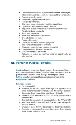 53Tribunal de Contas da União
•	 Canais mediante os quais as pessoas representam informações
internamente, usando os sentidos visual, auditivo e cinestésico
•	 Comunicação não verbal
•	 Entrevistas: aspectos motivacionais
•	 Técnicas de entrevistas
•	 Diferenças entre entrevista, inquirição e audiência
•	 Tipos de entrevistas em ações de controle
•	 Requisitos da boa entrevista e do entrevistador eficiente
•	 Planejamento da entrevista
•	 Roteiro da entrevista
•	 A vertente emocional da entrevista
•	 O vocabulário a ser usado
•	 Possíveis bloqueios
•	 Limitação de valores a serem agregados
pela entrevista às ações de controle
•	 Atividades antes, durante e após a entrevista
•	 Comportamento durante a entrevista
•	 O encerramento da entrevista
•	 Aplicação às ações de controle externo: registrando as
informações
Parcerias Público-Privadas
Objetivo: Exercer o controle das concessões de serviços públicos e
das Parcerias Público-Privadas (PPP), utilizando métodos e técnicas
para análise de fluxo de caixa, outorga de licitação e editais.
Público-alvo: Servidores públicos com atuação em controle.
Carga horária: 14 horas
Principais tópicos
•	 Por que regular?
•	 Privatização, reforma regulatória e agências reguladoras: o
papel do controle externo na regulação dos serviços públicos
•	 Concessão de serviço público tradicional - definição
•	 Parcerias Público-Privadas – PPP: concessão patrocinada e
administrativa
•	 OcontroledasconcessõesdeserviçospúblicosedasPPPpeloTCU
•	 Métodos e técnicas para análise de fluxo de caixa, outorga de
licitação e editais
•	 Estudos de casos de PPP e de concessões de serviços públicos
•	 O equilíbrio econômico-financeiro do contrato de concessão
ou de PPP de serviço público
 