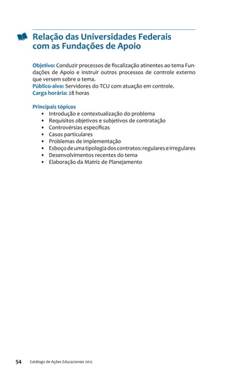 54 Catálogo de Ações Educacionais 2012
Relação das Universidades Federais
com as Fundações de Apoio
Objetivo: Conduzir processos de fiscalização atinentes ao tema Fun-
dações de Apoio e instruir outros processos de controle externo
que versem sobre o tema.
Público-alvo: Servidores do TCU com atuação em controle.
Carga horária: 28 horas
Principais tópicos
•	 Introdução e contextualização do problema
•	 Requisitos objetivos e subjetivos de contratação
•	 Controvérsias específicas
•	 Casos particulares
•	 Problemas de implementação
•	 Esboçodeumatipologiadoscontratos:regulareseirregulares
•	 Desenvolvimentos recentes do tema
•	 Elaboração da Matriz de Planejamento
 