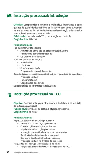 56 Catálogo de Ações Educacionais 2012
Instrução processual: Introdução
Objetivo: Compreender o contexto, a finalidade, a importância e os re-
quisitos de qualidade dos trabalhos de instrução, bem como os elemen-
tos e a estrutura da instrução de processos de solicitação e de consulta,
prestação e tomada de contas especial.
Público-alvo: Servidores do TCU com atuação em controle.
Carga horária: 21 horas
Principais tópicos
Por que instruir processos:
•	 A instrução como ato de assessoria/consultoria
– subsídio à tomada de decisão
•	 Os clientes da instrução
Formato geral da instrução:
•	 Introdução
•	 Histórico
•	 Análise e conclusão
•	 Proposta de encaminhamento
Características necessárias nas instruções – requisitos de qualidade:
•	 Produção textual
•	 Fundamentação
•	 Organização dos autos
Seleção crítica de informações relevantes
Instrução processual no TCU
Objetivo: Elaborar instruções, observando a finalidade e os requisitos
da instrução processual.
Público-alvo: Servidores do TCU com atuação em controle.
Carga horária: 30 horas
Principais tópicos
Aspectos gerais da instrução processual:
•	 Elementos da instrução processual
•	 Contexto, finalidade, importância e
requisitos da instrução processual
•	 Instrução como atividade de assessoramento
•	 Destinatários da instrução processual
•	 Estrutura geral da instrução processual
•	 Produção textual no âmbito do processo
Requisitos de Instruções Processuais no TCU:
•	 Requisitos gerais da instrução processual no TCU
 