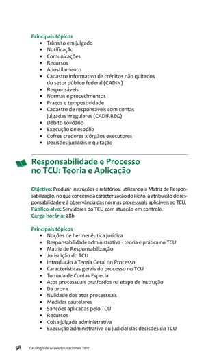 58 Catálogo de Ações Educacionais 2012
Principais tópicos
•	 Trânsito em julgado
•	 Notificação
•	 Comunicações
•	 Recursos
•	 Apostilamento
•	 Cadastro informativo de créditos não quitados
do setor público federal (CADIN)
•	 Responsáveis
•	 Normas e procedimentos
•	 Prazos e tempestividade
•	 Cadastro de responsáveis com contas
julgadas irregulares (CADIRREG)
•	 Débito solidário
•	 Execução de espólio
•	 Cofres credores x órgãos executores
•	 Decisões judiciais e quitação
Responsabilidade e Processo
no TCU: Teoria e Aplicação
Objetivo: Produzir instruções e relatórios, utilizando a Matriz de Respon-
sabilização,noqueconcerneàcaracterizaçãodoilícito,àatribuiçãoderes-
ponsabilidade e à observância das normas processuais aplicáveis ao TCU.
Público-alvo: Servidores do TCU com atuação em controle.
Carga horária: 28h
Principais tópicos
•	 Noções de hermenêutica jurídica
•	 Responsabilidade administrativa - teoria e prática no TCU
•	 Matriz de Responsabilização
•	 Jurisdição do TCU
•	 Introdução à Teoria Geral do Processo
•	 Características gerais do processo no TCU
•	 Tomada de Contas Especial
•	 Atos processuais praticados na etapa de instrução
•	 Da prova
•	 Nulidade dos atos processuais
•	 Medidas cautelares
•	 Sanções aplicadas pelo TCU
•	 Recursos
•	 Coisa julgada administrativa
•	 Execução administrativa ou judicial das decisões do TCU
 