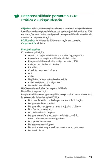 59Tribunal de Contas da União
Responsabilidade perante o TCU:
Prática e Jurisprudência
Objetivo: Aplicar, com correção e clareza, a teoria e a jurisprudência na
identificação das responsabilidades dos agentes jurisdicionados ao TCU
em situações recorrentes, configurando a responsabilidade e analisando
a cadeia de responsabilização.
Público-alvo: Servidores do TCU com atuação em controle.
Carga horária: 28 horas
Principais tópicos
Conceitos e princípios:
•	 Noção de responsabilidade e sua abordagem jurídica
•	 Requisitos da responsabilidade administrativa
•	 Responsabilidade administrativa perante o TCU
•	 Independência das instâncias
•	 Fato ilícito
•	 Conduta dolosa ou culposa
•	 Dolo
•	 Culpa
•	 Negligência, imprudência e imperícia
•	 Culpa in vigilando e in eligendo
•	 Nexo de causalidade
Hipóteses de exclusão de responsabilidade
Decadência e prescrição
Responsabilidade dos agentes públicos e privados perante o contro-
le externo da Administração Pública:
•	 Dos membros de comissão permanente de licitação
•	 De quem elabora o edital
•	 De quem homologa o certame e adjudica o objeto
•	 Dos fiscais do contrato
•	 Do ordenador de despesa
•	 De quem transfere recursos mediante convênio
e outros instrumentos congêneres
•	 Dos gestores omissos
•	 De estados e municípios
•	 De procuradores que emitem pareceres no processo
•	 De particulares
 