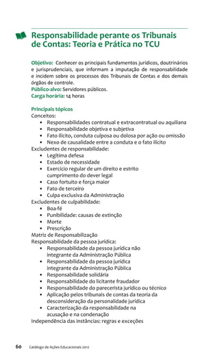 60 Catálogo de Ações Educacionais 2012
Responsabilidade perante os Tribunais
de Contas: Teoria e Prática no TCU
Objetivo:  Conhecer os principais fundamentos jurídicos, doutrinários
e jurisprudenciais, que informam a imputação de responsabilidade
e incidem sobre os processos dos Tribunais de Contas e dos demais
órgãos de controle.
Público-alvo: Servidores públicos.
Carga horária: 14 horas
Principais tópicos
Conceitos:
•	 Responsabilidades contratual e extracontratual ou aquiliana
•	 Responsabilidade objetiva e subjetiva
•	 Fato ilícito, conduta culposa ou dolosa por ação ou omissão
•	 Nexo de causalidade entre a conduta e o fato ilícito
Excludentes de responsabilidade:
•	 Legítima defesa
•	 Estado de necessidade
•	 Exercício regular de um direito e estrito
cumprimento do dever legal
•	 Caso fortuito e força maior
•	 Fato de terceiro
•	 Culpa exclusiva da Administração
Excludentes de culpabilidade:
•	 Boa-fé
•	 Punibilidade: causas de extinção
•	 Morte
•	 Prescrição
Matriz de Responsabilização
Responsabilidade da pessoa jurídica:
•	 Responsabilidade da pessoa jurídica não
integrante da Administração Pública
•	 Responsabilidade da pessoa jurídica
integrante da Administração Pública
•	 Responsabilidade solidária
•	 Responsabilidade do licitante fraudador
•	 Responsabilidade do parecerista jurídico ou técnico
•	 Aplicação pelos tribunais de contas da teoria da
desconsideração da personalidade jurídica
•	 Caracterização da responsabilidade na
acusação e na condenação
Independência das instâncias: regras e exceções
 