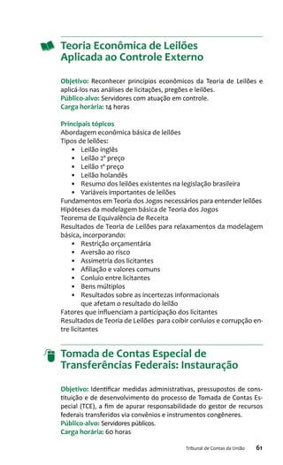 61Tribunal de Contas da União
Teoria Econômica de Leilões
Aplicada ao Controle Externo
Objetivo: Reconhecer princípios econômicos da Teoria de Leilões e
aplicá-los nas análises de licitações, pregões e leilões.
Público-alvo: Servidores com atuação em controle.
Carga horária: 14 horas
Principais tópicos
Abordagem econômica básica de leilões
Tipos de leilões:
•	 Leilão inglês
•	 Leilão 2º preço
•	 Leilão 1º preço
•	 Leilão holandês
•	 Resumo dos leilões existentes na legislação brasileira
•	 Variáveis importantes de leilões
Fundamentos em Teoria dos Jogos necessários para entender leilões
Hipóteses da modelagem básica de Teoria dos Jogos
Teorema de Equivalência de Receita
Resultados de Teoria de Leilões para relaxamentos da modelagem
básica, incorporando:
•	 Restrição orçamentária
•	 Aversão ao risco
•	 Assimetria dos licitantes
•	 Afiliação e valores comuns
•	 Conluio entre licitantes
•	 Bens múltiplos
•	 Resultados sobre as incertezas informacionais
que afetam o resultado do leilão
Fatores que influenciam a participação dos licitantes
Resultados de Teoria de Leilões para coibir conluios e corrupção en-
tre licitantes
Tomada de Contas Especial de
Transferências Federais: Instauração
Objetivo: Identificar medidas administrativas, pressupostos de cons-
tituição e de desenvolvimento do processo de Tomada de Contas Es-
pecial (TCE), a fim de apurar responsabilidade do gestor de recursos
federais transferidos via convênios e instrumentos congêneres.
Público-alvo: Servidores públicos.
Carga horária: 60 horas
 