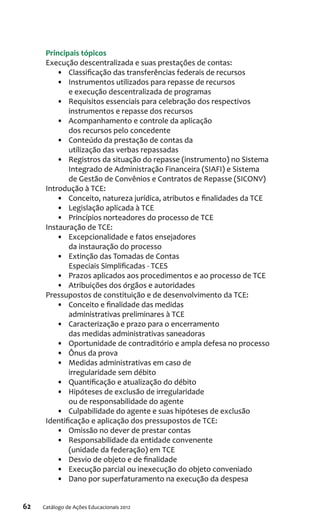 62 Catálogo de Ações Educacionais 2012
Principais tópicos
Execução descentralizada e suas prestações de contas:
•	 Classificação das transferências federais de recursos
•	 Instrumentos utilizados para repasse de recursos
e execução descentralizada de programas
•	 Requisitos essenciais para celebração dos respectivos
instrumentos e repasse dos recursos
•	 Acompanhamento e controle da aplicação
dos recursos pelo concedente
•	 Conteúdo da prestação de contas da
utilização das verbas repassadas
•	 Registros da situação do repasse (instrumento) no Sistema
Integrado de Administração Financeira (SIAFI) e Sistema
de Gestão de Convênios e Contratos de Repasse (SICONV)
Introdução à TCE:
•	 Conceito, natureza jurídica, atributos e finalidades da TCE
•	 Legislação aplicada à TCE
•	 Princípios norteadores do processo de TCE
Instauração de TCE:
•	 Excepcionalidade e fatos ensejadores
da instauração do processo
•	 Extinção das Tomadas de Contas
Especiais Simplificadas - TCES
•	 Prazos aplicados aos procedimentos e ao processo de TCE
•	 Atribuições dos órgãos e autoridades
Pressupostos de constituição e de desenvolvimento da TCE:
•	 Conceito e finalidade das medidas
administrativas preliminares à TCE
•	 Caracterização e prazo para o encerramento
das medidas administrativas saneadoras
•	 Oportunidade de contraditório e ampla defesa no processo
•	 Ônus da prova
•	 Medidas administrativas em caso de
irregularidade sem débito
•	 Quantificação e atualização do débito
•	 Hipóteses de exclusão de irregularidade
ou de responsabilidade do agente
•	 Culpabilidade do agente e suas hipóteses de exclusão
Identificação e aplicação dos pressupostos de TCE:
•	 Omissão no dever de prestar contas
•	 Responsabilidade da entidade convenente
(unidade da federação) em TCE
•	 Desvio de objeto e de finalidade
•	 Execução parcial ou inexecução do objeto conveniado
•	 Dano por superfaturamento na execução da despesa
 