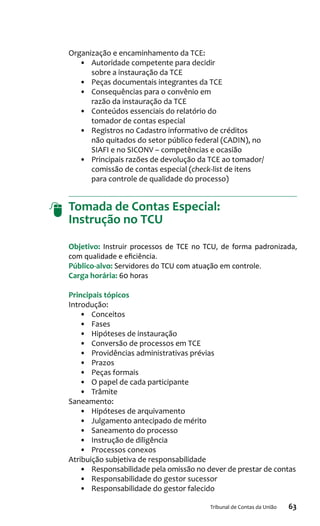 63Tribunal de Contas da União
Organização e encaminhamento da TCE:
•	 Autoridade competente para decidir
sobre a instauração da TCE
•	 Peças documentais integrantes da TCE
•	 Consequências para o convênio em
razão da instauração da TCE
•	 Conteúdos essenciais do relatório do
tomador de contas especial
•	 Registros no Cadastro informativo de créditos
não quitados do setor público federal (CADIN), no
SIAFI e no SICONV – competências e ocasião
•	 Principais razões de devolução da TCE ao tomador/
comissão de contas especial (check-list de itens
para controle de qualidade do processo)
Tomada de Contas Especial:
Instrução no TCU
Objetivo: Instruir processos de TCE no TCU, de forma padronizada,
com qualidade e eficiência.
Público-alvo: Servidores do TCU com atuação em controle.
Carga horária: 60 horas
Principais tópicos
Introdução:
•	 Conceitos
•	 Fases
•	 Hipóteses de instauração
•	 Conversão de processos em TCE
•	 Providências administrativas prévias
•	 Prazos
•	 Peças formais
•	 O papel de cada participante
•	 Trâmite
Saneamento:
•	 Hipóteses de arquivamento
•	 Julgamento antecipado de mérito
•	 Saneamento do processo
•	 Instrução de diligência
•	 Processos conexos
Atribuição subjetiva de responsabilidade
•	 Responsabilidade pela omissão no dever de prestar de contas
•	 Responsabilidade do gestor sucessor
•	 Responsabilidade do gestor falecido
 