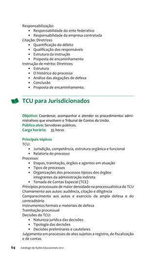 64 Catálogo de Ações Educacionais 2012
Responsabilização:
•	 Responsabilidade do ente federativo
•	 Responsabilidade da empresa contratada
Citação: Diretrizes
•	 Quantificação do débito
•	 Qualificação dos responsáveis
•	 Estrutura da instrução
•	 Proposta de encaminhamento
Instrução de mérito: Diretrizes
•	 Estrutura
•	 O histórico do processo
•	 Análise das alegações de defesa
•	 Conclusão
•	 Proposta de encaminhamento.
TCU para Jurisdicionados
Objetivo: Coordenar, acompanhar e atender os procedimentos admi-
nistrativos que envolvem o Tribunal de Contas da União.
Público-alvo: Servidores públicos.
Carga horária:	 35 horas
Principais tópicos
TCU:
•	 Jurisdição, competência, estrutura orgânica e funcional
•	 Relatoria do processo
Processo:
•	 Etapas, tramitação, órgãos e agentes em atuação
•	 Tipos de processos
•	 Organizações dos processos típicos dos órgãos
integrantes da administração indireta
•	 Tomada de Contas Especial (TCE)
Princípios processuais de maior densidade na processualística do TCU
Chamamento aos autos: audiência, citação e diligência
Comparecimento aos autos e exercício da ampla defesa e do
contraditório
Instrumentos formais e materiais de defesa
Tramitação processual
Decisões do TCU:
•	 Natureza jurídica das decisões
•	 Tipologia das decisões
•	 Decisões preliminares e cautelares
Julgamento em processos de atos sujeitos a registro, de fiscalização
e de contas
 