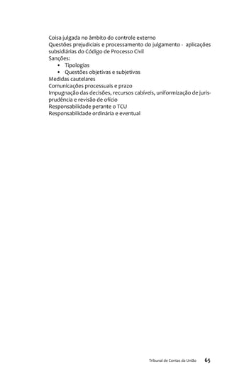 65Tribunal de Contas da União
Coisa julgada no âmbito do controle externo
Questões prejudiciais e processamento do julgamento - aplicações
subsidiárias do Código de Processo Civil
Sanções:
•	 Tipologias
•	 Questões objetivas e subjetivas
Medidas cautelares
Comunicações processuais e prazo
Impugnação das decisões, recursos cabíveis, uniformização de juris-
prudência e revisão de ofício
Responsabilidade perante o TCU
Responsabilidade ordinária e eventual
 