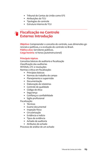 69Tribunal de Contas da União
•	 Tribunal de Contas da União como EFS
•	 Atribuições do TCU
•	 Tipologias do controle
•	 Estrutura interna do TCU
Fiscalização no Controle
Externo: Introdução
Objetivo: Compreender o conceito de controle, suas dimensões ge-
renciais e políticas, e a evolução do controle no Brasil.
Público-alvo: Servidores públicos.
Carga horária: 10 horas (autoinstrucional)
Principais tópicos
Conceitos básicos de auditoria e fiscalização
Classificação das auditorias
INTOSAI, CFC e resoluções
Normas e ética em fiscalização:
•	 Princípios básicos
•	 Normas do trabalho de campo
•	 Planejamento e supervisão
•	 Documentação
•	 Elaboração de relatórios
•	 Controle de qualidade
•	 Código de ética
•	 Segurança
•	 Confiança e confiabilidade
•	 Sigilo profissional
Fiscalização:
•	 Técnicas
•	 Exame documental
•	 Inspeção física
•	 Circularização
•	 Evidência e indício
•	 Tipos de evidência
•	 Achado de auditoria
•	 Atributos do achado
Processo de análise de um achado
 