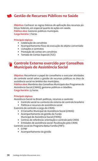 70 Catálogo de Ações Educacionais 2012
Gestão de Recursos Públicos na Saúde
Objetivo: Conhecer as regras básicas de aplicação dos recursos pú-
blicos federais, em especial quanto às ações em saúde.
Público-alvo: Gestores públicos municipais.
Carga horária: 7 horas
Principais tópicos
•	 Celebração de convênios
•	 Acompanhamento físico da execução do objeto conveniado
•	 Licitações e contratos
•	 Prestação de contas em convênios
•	 Tomada de Contas Especial (TCE)
Controle Externo exercido por Conselhos
Municipais de Assistência Social
Objetivo: Reconhecer o papel do conselheiro e executar atividades
de controle social sobre a gestão de recursos públicos na área da
assistência social no âmbito dos municípios.
Público-alvo: Membros dos Conselhos Municipais dos Programas de
Assistência Social (CMAS), gestores públicos e cidadãos.
Carga horária: 25 horas
Principais tópicos
Assistência Social no Brasil: políticas, recursos e controle:
•	 Controle social no contexto do sistema de controle brasileiro
•	 Políticas e recursos de assistência social
Exercício do controle a cargo do CMAS:
•	 O Conselho Municipal de Assistência Social (CMAS)
•	 Acompanhamento da gestão do Fundo
Municipal de Assistência Social (FMAS)
•	 Centros de referência: orientação e controle pelo CMAS
•	 Entidades de assistência social: fiscalização pelo CMAS
Controle social do Programa Bolsa Família (PBF):
•	 O PBF
•	 Acompanhamento da gestão
 