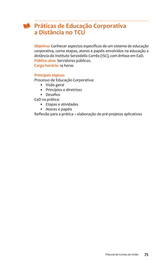 75Tribunal de Contas da União
Práticas de Educação Corporativa
a Distância no TCU
Objetivo: Conhecer aspectos específicos de um sistema de educação
corporativa, como etapas, atores e papéis envolvidos na educação a
distância do Instituto Serzedello Corrêa (ISC), com ênfase em EaD.
Público-alvo: Servidores públicos.
Carga horária: 14 horas
Principais tópicos
Processo de Educação Corporativa:
•	 Visão geral
•	 Princípios e diretrizes
•	 Desafios
EaD na prática:
•	 Etapas e atividades
•	 Atores e papéis
Reflexão para a prática – elaboração de pré-projetos aplicativos
 