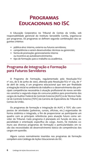 6 Catálogo de Ações Educacionais 2012
Programas
Educacionais no ISC
A Educação Corporativa no Tribunal de Contas da União, sob
responsabilidade gerencial do Instituto Serzedello Corrêa, organiza-se
por programas. Os programas se definem segundo combinações dos se-
guintes critérios:
•	 público-alvo: interno, externo ou futuros servidores;
•	 competências a serem desenvolvidas: técnicas ou gerenciais;
•	 forma de promoção: gerenciamento interno
ou incentivo ao autodesenvolvimento;
•	 tipo de formação: para o trabalho ou acadêmica.
Programa de Integração e Formação
para Futuros Servidores
O Programa de Formação, regulamentado pela Resolução-TCU
nº 202, de 6 de junho de 2007, alterada pela Resolução-TCU nº 224, de 1º
de abril de 2009, é um programa educacional que tem por finalidade
a integração inicial no ambiente de trabalho e o desenvolvimento das prin-
cipais competências necessárias à atuação profissional de novos servido-
res constitui a segunda etapa do concurso público para provimento dos
cargos de Auditor Federal de Controle Externo (AUFC) e de Técnico Fede-
ral de Controle Externo (TEFC) da Carreira de Especialista do Tribunal de
Contas da União.
Os programas de formação e integração de AUFC e TEFC são com-
postos de atividades (palestras, cursos, oficinas, etc.) organizadas de
forma sistêmica e integrada, a fim de proporcionar ao participante um
quadro com as principais referências para atuação futura como ser-
vidor do Tribunal. Cada programa é planejado em função da área, es-
pecialidade e orientação específica do cargo. Assim, há módulos co-
muns aos diversos programas de formação e particularidades em ra-
zão das necessidades de desenvolvimento básico de competências dos
cargos em questão.
Alguns cursos normalmente inseridos nos programas de formação
compõem este Catálogo de Ações Educacionais do ISC.
 