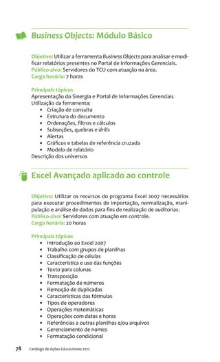 78 Catálogo de Ações Educacionais 2012
Business Objects: Módulo Básico
Objetivo: Utilizar a ferramenta Business Objects para analisar e modi-
ficar relatórios presentes no Portal de Informações Gerenciais.
Público-alvo: Servidores do TCU com atuação na área.
Carga horária: 7 horas
Principais tópicos
Apresentação do Sinergia e Portal de Informações Gerenciais
Utilização da ferramenta:
•	 Criação de consulta
•	 Estrutura do documento
•	 Ordenações, filtros e cálculos
•	 Subseções, quebras e drills
•	 Alertas
•	 Gráficos e tabelas de referência cruzada
•	 Modelo de relatório
Descrição dos universos
Excel Avançado aplicado ao controle
Objetivo: Utilizar os recursos do programa Excel 2007 necessários
para executar procedimentos de importação, normalização, mani-
pulação e análise de dados para fins de realização de auditorias.
Público-alvo: Servidores com atuação em controle.
Carga horária: 20 horas
Principais tópicos
•	 Introdução ao Excel 2007
•	 Trabalho com grupos de planilhas
•	 Classificação de células
•	 Característica e uso das funções
•	 Texto para colunas
•	 Transposição
•	 Formatação de números
•	 Remoção de duplicadas
•	 Características das fórmulas
•	 Tipos de operadores
•	 Operações matemáticas
•	 Operações com datas e horas
•	 Referências a outras planilhas e/ou arquivos
•	 Gerenciamento de nomes
•	 Formatação condicional
 