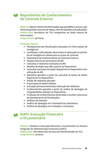 81Tribunal de Contas da União
Repositórios de Conhecimentos
de Controle Externo
Objetivo: Operar sistema de informações que possibilite o acesso e ge-
rência de grandes volumes de dados, a fim de subsidiar as fiscalizações.
Público-alvo: Servidores do TCU Integrantes da Rede Interna de
Informações.
Carga horária: 40 horas
Principais tópicos
•	 Planejamento das fiscalizações baseadas em informações de
inteligência
•	 Facilidades e dificuldades observadas na aplicação da ativida-
de de inteligência voltada para as ações de controle
•	 Repositório de Conhecimentos de Controle Externo
•	 Noções básicas da ferramenta do BO
•	 Consultas e relatórios realizados no BO
•	 Modelo de dados que dão suporte ao Repositório
•	 Consultas nas bases de dados disponíveis no Repositório com
utilização do BO
•	 Relatórios gerados a partir de consultas às bases de dados
disponíveis no Repositório
•	 Edição de relatórios gerados
•	 Exportação de dados obtidos
•	 Gravação (armazenamento) e alteração de relatórios
•	 Conhecimentos gerados a partir de análise de tipologias de
irregularidades rodadas no Repositório
•	 Produção de conhecimentos destinados a auxiliar o processo
de planejamento de fiscalizações
•	 Análises da clientela
•	 Análise de tipologias em Transferências Voluntárias
•	 Análise de tipologias em Licitações e Contratos
SIAFI: Execução Financeira
e Orçamentária
Objetivo: Realizar a execução financeira e orçamentária no Sistema
Integrado de Administração Financeira (SIAFI).
Público-alvo: Servidores dos Serviços de Administração do TCU.
Carga horária: 14 horas
 
