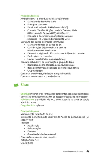 83Tribunal de Contas da União
Principais tópicos
Ambiente SIAFI e introdução ao SIAFI gerencial:
•	 Estrutura de dados do SIAFI
•	 Principais conceitos
•	 Funcionalidades do SIAFI Gerencial (SG)
•	 Consulta Tabelas: Órgão, Unidade Orçamentária
(UO), Unidade Gestora (UG), Gestão, etc.
•	 Consulta a Documentos no Sistema: Nota de
Empenho (NE), Ordem Bancária (OB), etc.
Estrutura dos dados e consulta construída:
•	 Estrutura da base de dados do SG
•	 Classificações orçamentárias e demais
relacionamentos no sistema
•	 Elementos lógicos do SG: conta contábil/ conta corrente
•	 Parâmetros da consulta
•	 Layout do relatório (saída dos dados)
Consulta salva, itens de informação e grupo de itens:
•	 Reutilização e modificação de consultas salvas
•	 Itens de informação e criação de itens secundários
•	 Grupos de itens
Consultas de receitas, de despesas e patrimoniais
Consultas de despesas e transferências
Sisac
Objetivo: Preencher os formulários pertinentes aos atos de admissão,
concessão e desligamento a fim de assegurar agilidade ao processo.
Público-alvo: Servidores do TCU com atuação na área de apoio
administrativo.
Carga horária: 14 horas
Principais tópicos
Mapeamento detalhado do site
Instalação do Sistema de Controle de Ações de Comunicação (Si-
sac) off-line
Tabelas:
•	 Atualização
•	 Reindexação
•	 Pesquisa
•	 Geração da tabela em Word
Concessão de senhas para usuários
Relação Sisac-Net
Sisac off-line
 