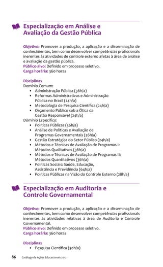 86 Catálogo de Ações Educacionais 2012
Especialização em Análise e
Avaliação da Gestão Pública
Objetivo: Promover a produção, a aplicação e a disseminação de
conhecimentos, bem como desenvolver competências profissionais
inerentes às atividades de controle externo afetas à área de análise
e avaliação da gestão pública.
Público-alvo: Definido em processo seletivo.
Carga horária: 360 horas
Disciplinas
Domínio Comum:
•	 Administração Pública (36h/a)
•	 Reformas Administrativas e Administração
Pública no Brasil (24h/a)
•	 Metodologia de Pesquisa Científica (24h/a)
•	 Orçamento Público sob a Ótica da
Gestão Responsável (24h/a)
Domínio Específico:
•	 Políticas Públicas (36h/a)
•	 Análise de Políticas e Avaliação de
Programas Governamentais (36h/a)
•	 Gestão Estratégica do Setor Público (24h/a)
•	 Métodos e Técnicas de Avaliação de Programas I:
Métodos Qualitativos (36h/a)
•	 Métodos e Técnicas de Avaliação de Programas II:
Métodos Quantitativos (36h/a)
•	 Políticas Sociais: Saúde, Educação,
Assistência e Previdência (64h/a)
•	 Políticas Públicas na Visão do Controle Externo (28h/a)
Especialização em Auditoria e
Controle Governamental
Objetivo: Promover a produção, a aplicação e a disseminação de
conhecimentos, bem como desenvolver competências profissionais
inerentes às atividades relativas à área de Auditoria e Controle
Governamental.
Público-alvo: Definido em processo seletivo.
Carga horária: 360 horas
Disciplinas
•	 Pesquisa Científica (30h/a)
 