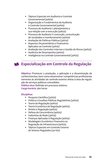 87Tribunal de Contas da União
•	 Tópicos Especiais em Auditoria e Controle
Governamental (40h/a)
•	 Organização e Fundamentos da Auditoria
e Controle Governamental (40h/a)
•	 Processo de Auditoria I: planejamento e
sua relação com a execução (40h/a)
•	 Processo de Auditoria II: execução, comunicação
de resultados e monitoramento (40h/a)
•	 Avaliação de Políticas Públicas (30h/a)
•	 Aspectos Orçamentários e Financeiros
Aplicados ao Controle (30h/a)
•	 Avaliação dos Controles Internos e Gestão de Riscos (40h/a)
•	 Auditoria de Desempenho (40h/a)
•	 Inteligência no Controle Governamental (30h/a)
Especialização em Controle da Regulação
Objetivo: Promover a produção, a aplicação e a disseminação de
conhecimentos, bem como desenvolver competências profissionais
inerentes às atividades de controle externo afetas à área de regula-
ção de serviços públicos concedidos.
Público-alvo: Definido em processo seletivo.
Carga horária: 360 horas
Disciplinas
•	 Pesquisa Científica (30h/a)
•	 Política e Escolhas Públicas Regulatórias (30h/a)
•	 Teoria da Regulação (40h/a)
•	 Teoria Econômica da Regulação (40h/a)
•	 Direito e Regulação (40h/a)
•	 Defesa da Concorrência (40h/a)
•	 Indústrias de Rede (30h/a)
•	 Finanças Aplicadas à Regulação (40h/a)
•	 Modelagem Econômico Financeira na
Regulação de Infraestrutura (40h/a)
•	 Tópicos Especiais em Controle Externo
de Setores Regulados (30 h/a)
 