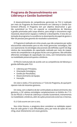 7Tribunal de Contas da União
Programa de Desenvolvimento em
Liderança e Gestão Sustentável
O desenvolvimento de competências gerenciais no TCU é realizado
por meio do Programa de Desenvolvimento em Liderança e Gestão Sus-
tentável (PDLGS). O Programa tem por objetivo desenvolver a ges-
tão sustentável no TCU, em especial as competências de liderança
e gestão priorizadas pelo corpo diretivo, para atingir o sincronismo orga-
nizacional, desenvolver equipes e melhorar o desempenho. O eixo de sus-
tentação do programa é a excelência no desempenho do papel de gestor e
líder de pessoas para garantia de resultados sustentáveis.
O Programa é realizado em ciclos anuais, que são compostos por ações
educacionais selecionadas para os três níveis gerenciais: estratégico, táti-
co e operacional. As estratégias educacionais são definidas a partir de diag-
nóstico das necessidades de capacitação realizado por meio do mapea-
mento de competências e de grupos focais com os gestores. São utilizadas
diferentes estratégias de capacitação nos ciclos, com treinamentos tanto
na modalidade presencial quanto a distância.
O PDLGS é estruturado de acordo com as competências de liderança e
gestão definidas pelo TCU:
•	 Liderança por Princípios;
•	 Orientação Estratégica;
•	 Gestão por Resultados;
•	 Desenvolvimento da Equipe;
•	 Inovação.
Em 2007 e 2008, o TCU promoveu o 1º Ciclo do Programa, do qual parti-
ciparam mais de trezentos gestores.
Em 2009, com o objetivo de dar continuidade ao desenvolvimento dos
gestores, o ISC adotou estratégias complementares no âmbito do 2º Ci-
clo do PDLGS: o Portal de Liderança e Gestão Sustentável, treinamentos
na modalidade a distância, além de ações presenciais externas e internas.
O 3º Ciclo ocorre em 2011 e 2012.
Nos ciclos futuros, o programa deve considerar as realidades especí-
ficas de cada gestor e suas dificuldades, para, por meio de ações de coa-
ching, atuar diretamente com esses gestores.
 