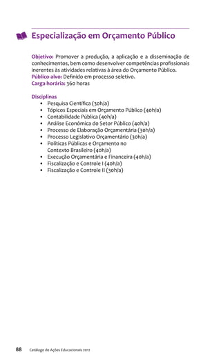 88 Catálogo de Ações Educacionais 2012
Especialização em Orçamento Público
Objetivo: Promover a produção, a aplicação e a disseminação de
conhecimentos, bem como desenvolver competências profissionais
inerentes às atividades relativas à área do Orçamento Público.
Público-alvo: Definido em processo seletivo.
Carga horária: 360 horas
Disciplinas
•	 Pesquisa Científica (30h/a)
•	 Tópicos Especiais em Orçamento Público (40h/a)
•	 Contabilidade Pública (40h/a)
•	 Análise Econômica do Setor Público (40h/a)
•	 Processo de Elaboração Orçamentária (30h/a)
•	 Processo Legislativo Orçamentário (30h/a)
•	 Políticas Públicas e Orçamento no
Contexto Brasileiro (40h/a)
•	 Execução Orçamentária e Financeira (40h/a)
•	 Fiscalização e Controle I (40h/a)
•	 Fiscalização e Controle II (30h/a)
 