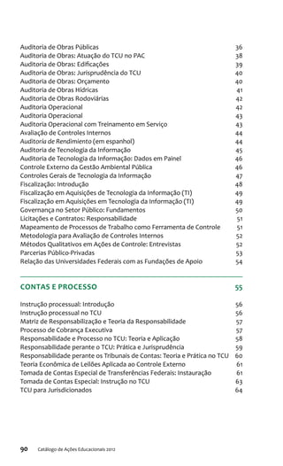 90 Catálogo de Ações Educacionais 2012
Auditoria de Obras Públicas 36
Auditoria de Obras: Atuação do TCU no PAC 38
Auditoria de Obras: Edificações 39
Auditoria de Obras: Jurisprudência do TCU 40
Auditoria de Obras: Orçamento 40
Auditoria de Obras Hídricas 41
Auditoria de Obras Rodoviárias 42
Auditoria Operacional 42
Auditoria Operacional  43
Auditoria Operacional com Treinamento em Serviço 43
Avaliação de Controles Internos 44
Auditoría de Rendimiento (em espanhol) 44
Auditoria de Tecnologia da Informação 45
Auditoria de Tecnologia da Informação: Dados em Painel 46
Controle Externo da Gestão Ambiental Pública 46
Controles Gerais de Tecnologia da Informação 47
Fiscalização: Introdução 48
Fiscalização em Aquisições de Tecnologia da Informação (TI) 49
Fiscalização em Aquisições em Tecnologia da Informação (TI) 49
Governança no Setor Público: Fundamentos 50
Licitações e Contratos: Responsabilidade 51
Mapeamento de Processos de Trabalho como Ferramenta de Controle 51
Metodologia para Avaliação de Controles Internos 52
Métodos Qualitativos em Ações de Controle: Entrevistas 52
Parcerias Público-Privadas  53
Relação das Universidades Federais com as Fundações de Apoio 54
CONTAS E PROCESSO 55
Instrução processual: Introdução 56
Instrução processual no TCU 56
Matriz de Responsabilização e Teoria da Responsabilidade 57
Processo de Cobrança Executiva 57
Responsabilidade e Processo no TCU: Teoria e Aplicação 58
Responsabilidade perante o TCU: Prática e Jurisprudência 59
Responsabilidade perante os Tribunais de Contas: Teoria e Prática no TCU 60
Teoria Econômica de Leilões Aplicada ao Controle Externo 61
Tomada de Contas Especial de Transferências Federais: Instauração  61
Tomada de Contas Especial: Instrução no TCU 63
TCU para Jurisdicionados 64
 