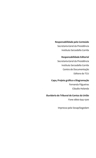 Ministros
Benjamin Zymler, Presidente
Augusto Nardes, Vice-Presidente
Valmir Campelo
Walton Rodrigues
Aroldo Cedraz
Raimundo Carreiro
José Jorge
José Múcio Monteiro
Ana Arraes
Ministros-Substitutos
Augusto Sherman
Marcos Bemquerer
André Luís de Carvalho
Weder de Oliveira
Ministério Público Junto Ao TCU
Lucas Rocha Furtado, Procurador-Geral
Paulo Soares Bugarin, Subprocurador-Geral
Cristina Machado Da Costa E Silva, Subprocuradora-Geral
Marinus Eduardo De Vries Marsico, Procurador
Júlio Marcelo de Oliveira, Procurador
Sérgio Ricardo Costa Caribé, Procurador
Responsabilidade pelo Conteúdo
Secretaria-Geral da Presidência
Instituto Serzedello Corrêa
Responsabilidade Editorial
Secretaria-Geral da Presidência
Instituto Serzedello Corrêa
Centro de Documentação
Editora do TCU
Capa, Projeto gráfico e Diagramação
Fernanda Filgueiras
Cláudio Holanda
Ouvidoria do Tribunal de Contas da União
Fone 0800 644 1500
Impresso pela Sesap/Segedam
Tribunal de Contas da União
República Federativa do Brasil
 