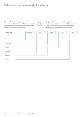 2 Conversores de frequência ABB maquinaria geral ACS355 | Catálogo
Seleccionar o conversor de frequência
Opção 1: Contacte a delegação de vendas de
conversores de frequência da ABB local e informe-os
sobre o que pretende. Para mais informações use a
página 3 como secção de referência.
Opção 2: Construa o seu próprio código de
encomenda usando o esquema de «7 passos» abaixo.
Cada passo é acompanhado por uma referência
à página onde encontra informação útil para
preenchimento da mesma.
OU
Código tipo:
Série de produto
Gamas e tipos
Tensões
Construção
Dimensões
Opções
ACS355 - 01E - 02A4 - 2 + A123
 