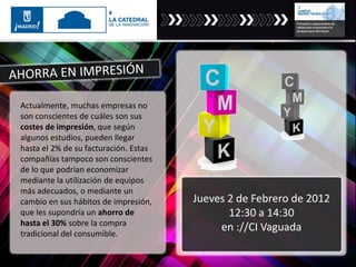 Actualmente, muchas empresas no
son conscientes de cuáles son sus
costes de impresión, que según
algunos estudios, pueden llegar
hasta el 2% de su facturación. Estas
compañías tampoco son conscientes
de lo que podrían economizar
mediante la utilización de equipos
más adecuados, o mediante un
cambio en sus hábitos de impresión,
que les supondría un ahorro de
hasta el 30% sobre la compra
tradicional del consumible.
Jueves 2 de Febrero de 2012
12:30 a 14:30
en ://CI Vaguada
 