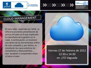 En este taller, impartido por SAGE, se
ofrecerá una breve presentación de
quince minutos en la que explicarán
los beneficios de la gestión en la
nube. A continuación, se mostrará
una demo de las herramientas online
de esta compañía y, por último, se
estudiarán los casos prácticos de
ContaOnline y EfacturaOnline ,
que ayudarán a comprender mejor
el tema a tratar.
Viernes 17 de Febrero de 2012
12:30 a 14:30
en ://CI Vaguada
 