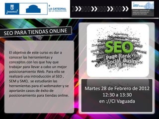El objetivo de este curso es dar a
conocer las herramientas y
conceptos con los que hay que
trabajar para llevar a cabo un mejor
posicionamiento Web. Para ello se
realizará una introducción al SEO ,
SEM y SMO, se estudiarán las
herramientas para el webmaster y se
aportarán casos de éxito de
posicionamiento para tiendas online.
Martes 28 de Febrero de 2012
12:30 a 13:30
en ://CI Vaguada
 