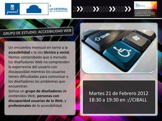 Un encuentro mensual en torno a la
accesibilidad a la vez técnico y social.
Hemos comprobado que a menudo
los diseñadores Web no comprenden
la experiencia del usuario con
discapacidad mientras los usuarios
tienen dificultades para comunicar a
los diseñadores los problemas que
encuentran.
Somos un grupo de diseñadores de
contenidos Web, personas con
discapacidad usuarias de la Web, y
profesionales de la accesibilidad.
Martes 21 de Febrero 2012
18:30 a 19:30 en ://CIBALL
 