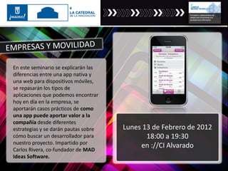En este seminario se explicarán las
diferencias entre una app nativa y
una web para dispositivos móviles,
se repasarán los tipos de
aplicaciones que podemos encontrar
hoy en día en la empresa, se
aportarán casos prácticos de como
una app puede aportar valor a la
compañía desde diferentes
estrategias y se darán pautas sobre
cómo buscar un desarrollador para
nuestro proyecto. Impartido por
Carlos Rivera, co-fundador de MAD
Ideas Software.
Lunes 13 de Febrero de 2012
18:00 a 19:30
en ://CI Alvarado
 