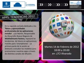 En la segunda jornada dedicada a los
‘Retos y oportunidades
profesionales de las aplicaciones
móviles’ , Luis Martín, Responsable
de Desarrollo Nuevo Negocio de
MobileDreams Factory, repasará las
tendencias de futuro en aplicaciones
móviles para ‘smartphones’ . La
primera parte de la sesión se
dedicará a estudiar los modelos para
promocionar nuestras apps a través
de distintos canales de difusión.
Martes 14 de Febrero de 2012
18:00 a 20:00
en ://CI Alvarado
 