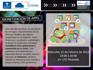 A lo largo de dos horas, se estudiarán
las ventajas e inconvenientes de los
distintos modelos de negocio
implantados en la industria móvil
(freemium, suscripción, publicidad) y
se darán las claves para conseguir
rentabilizar estas aplicaciones y
convertirlas en un éxito. Este
seminario será impartido por
Raimundo Alonso-Cuevillas, director
ejecutivo de Mobivery, empresa
experta en soluciones para móviles y
Antonio Rumeu, CEO de Malcom.
Miércoles 15 de Febrero de 2012
18:00 a 20:00
en ://CI Alvarado
 