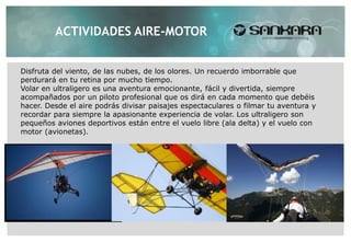 ACTIVIDADES AIRE-MOTOR


Disfruta del viento, de las nubes, de los olores. Un recuerdo imborrable que
perdurará en tu retina por mucho tiempo.
Volar en ultraligero es una aventura emocionante, fácil y divertida, siempre
acompañados por un piloto profesional que os dirá en cada momento que debéis
hacer. Desde el aire podrás divisar paisajes espectaculares o filmar tu aventura y
recordar para siempre la apasionante experiencia de volar. Los ultraligero son
pequeños aviones deportivos están entre el vuelo libre (ala delta) y el vuelo con
motor (avionetas).
 