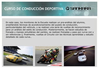 CURSO DE CONDUCCIÓN DEPORTIVA


En este caso, los monitores de la Escuela realizan un pre-análisis del alumno,
enseñándole técnicas de acondicionamiento del puesto de conducción,
particularidades del vehículo, y se realizan una serie de vueltas de reconocimiento
para un análisis del estilo de conducción. Posteriormente, se hacen estudios de
frenada y manejo simultáneo del cambio, se realizan frenadas y paso por curva con y
sin referencias y, finalmente, vueltas al Circuito con las técnicas aprendidas y estudio
detallado de cada curva..
 
