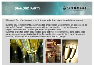 DIAMOND PARTY


"Diamond Party" es un concepto único para dará un toque especial a su evento.

Durante el acontecimiento, sus invitados encontrarán un diamante en cada copa de
champán! Cuando hayan acabado su vidrio, que pueden tener su diamante
inspecciones sobre el terreno, por nuestros profesionales.
Nuestros expertos están capacitados para estimar los diamantes, pero sobre todo
para entretener a sus invitados. Esta forma de entretenimiento crea un ambiente
especial, y sus invitados lo recordarán durante mucho tiempo.
 