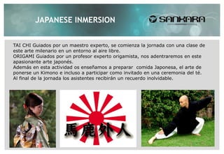 JAPANESE INMERSION


TAI CHI Guiados por un maestro experto, se comienza la jornada con una clase de
este arte milenario en un entorno al aire libre.
ORIGAMI Guiados por un profesor experto origamista, nos adentraremos en este
apasionante arte japonés.
Además en esta actividad os enseñamos a preparar comida Japonesa, el arte de
ponerse un Kimono e incluso a participar como invitado en una ceremonia del té.
Al final de la jornada los asistentes recibirán un recuerdo inolvidable.
 