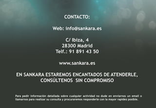 CONTACTO:

                           Web: info@sankara.es

                                  C/ Ibiza, 4
                                28300 Madrid
                             Telf.: 91 891 43 50

                               www.sankara.es

EN SANKARA ESTAREMOS ENCANTADOS DE ATENDERLE,
         CONSÚLTENOS SIN COMPROMISO


Para pedir información detallada sobre cualquier actividad no dude en enviarnos un email o
llamarnos para realizar su consulta y procuraremos responderle con la mayor rapidez posible.
 